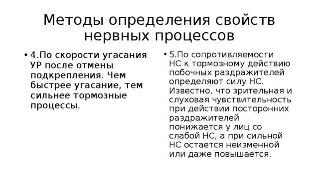 Методы определения свойств нервных процессов 4.По скорости угасания УР после отмены подкрепления. Чем быстрее угасание, тем сильнее тормозные процессы. 5.По сопротивляемости НС к тормозному действию побочных раздражителей определяют силу НС. Известно, что зрительная и слуховая чувствительность при действии посторонних раздражителей понижается у лиц со слабой НС, а при сильной НС остается неизменной или даже повышается. 