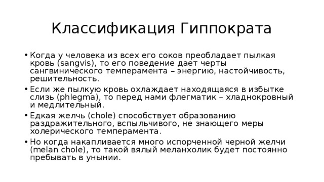 Классификация Гиппократа Когда у человека из всех его соков преобладает пылкая кровь (sangvis), то его поведение дает черты сангвинического темперамента – энергию, настойчивость, решительность. Если же пылкую кровь охлаждает находящаяся в избытке слизь (phlegma), то перед нами флегматик – хладнокровный и медлительный. Едкая желчь (chole) способствует образованию раздражительного, вспыльчивого, не знающего меры холерического темперамента. Но когда накапливается много испорченной черной желчи (melan chole), то такой вялый меланхолик будет постоянно пребывать в унынии. 