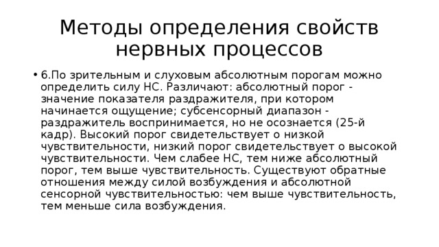 Методы определения свойств нервных процессов 6.По зрительным и слуховым абсолютным порогам можно определить силу НС. Различают: абсолютный порог - значение показателя раздражителя, при котором начинается ощущение; субсенсорный диапазон - раздражитель воспринимается, но не осознается (25-й кадр). Высокий порог свидетельствует о низкой чувствительности, низкий порог свидетельствует о высокой чувствительности. Чем слабее НС, тем ниже абсолютный порог, тем выше чувствительность. Существуют обратные отношения между силой возбуждения и абсолютной сенсорной чувствительностью: чем выше чувствительность, тем меньше сила возбуждения. 