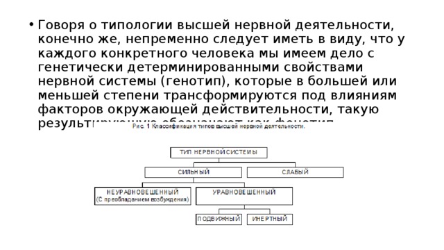 Говоря о типологии высшей нервной деятельности, конечно же, непременно следует иметь в виду, что у каждого конкретного человека мы имеем дело с генетически детерминированными свойствами нервной системы (генотип), которые в большей или меньшей степени трансформируются под влияниям факторов окружающей действительности, такую результирующую обозначают как фенотип. 