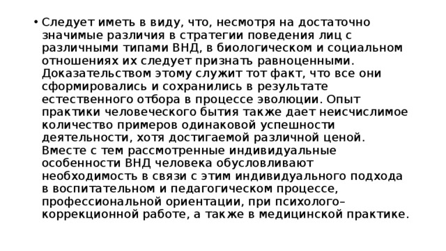 Следует иметь в виду, что, несмотря на достаточно значимые различия в стратегии поведения лиц с различными типами ВНД, в биологическом и социальном отношениях их следует признать равноценными. Доказательством этому служит тот факт, что все они сформировались и сохранились в результате естественного отбора в процессе эволюции. Опыт практики человеческого бытия также дает неисчислимое количество примеров одинаковой успешности деятельности, хотя достигаемой различной ценой. Вместе с тем рассмотренные индивидуальные особенности ВНД человека обусловливают необходимость в связи с этим индивидуального подхода в воспитательном и педагогическом процессе, профессиональной ориентации, при психолого– коррекционной работе, а также в медицинской практике. 