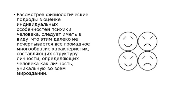Рассмотрев физиологические подходы в оценке индивидуальных особенностей психики человека, следует иметь в виду, что этим далеко не исчерпывается все громадное многообразие характеристик, составляющих структуру личности, определяющих человека как личность, уникальную во всем мироздании. 