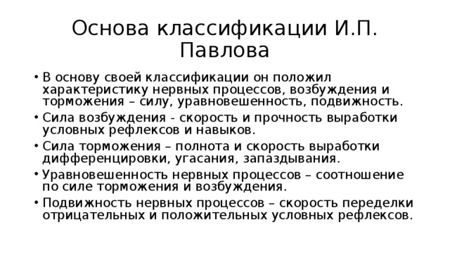 Основа классификации И.П. Павлова В основу своей классификации он положил характеристику нервных процессов, возбуждения и торможения – силу, уравновешенность, подвижность. Сила возбуждения - скорость и прочность выработки условных рефлексов и навыков. Сила торможения – полнота и скорость выработки дифференцировки, угасания, запаздывания. Уравновешенность нервных процессов – соотношение по силе торможения и возбуждения. Подвижность нервных процессов – скорость переделки отрицательных и положительных условных рефлексов. 