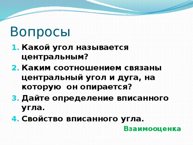 Вопросы Какой угол называется центральным? Каким соотношением связаны центральный угол и дуга, на которую он опирается? Дайте определение вписанного угла. Свойство вписанного угла. Взаимооценка