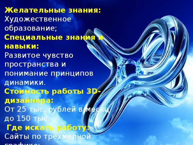 Желательные знания: Художественное образование; Специальные знания и навыки: Развитое чувство пространства и понимание принципов динамики. Стоимость работы 3D-дизайнера: От 25 тыс. рублей в месяц до 150 тыс.  Где искать работу: Сайты по трехмерной графике; Вакансии на сайтах Web-разработчиков. 