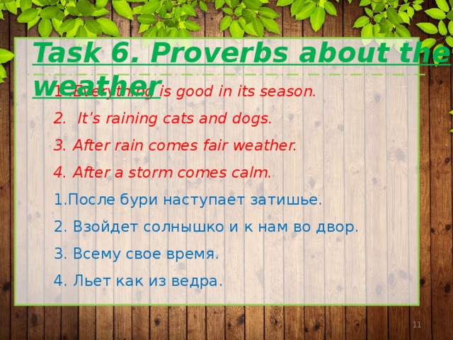 Task 6. Proverbs about the weather 1 . Everything is good in its season. 2. It’s raining cats and dogs. 3. After rain comes fair weather. 4. After a storm comes calm. 1.После бури наступает затишье. 2. Взойдет солнышко и к нам во двор. 3. Всему свое время. 4. Льет как из ведра.  