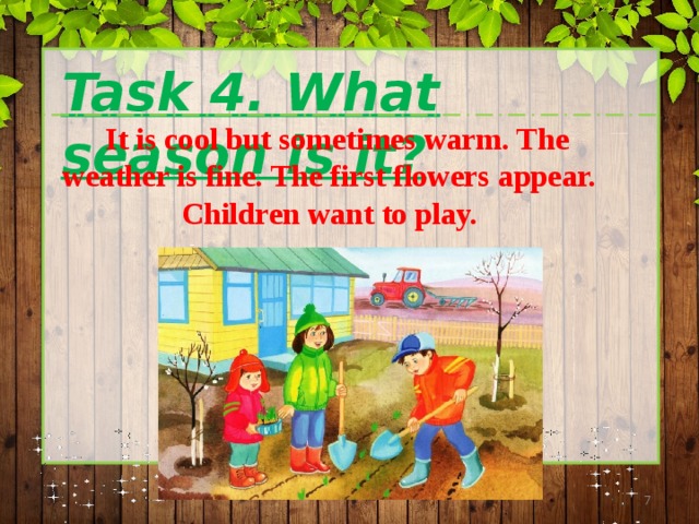 Task 4. What season is it?  It is cool but sometimes warm. The weather is fine. The first flowers appear. Children want to play.  