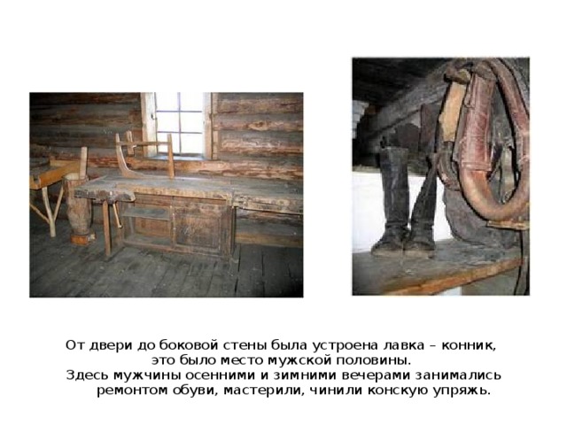 От двери до боковой стены была устроена лавка – конник, это было место мужской половины. Здесь мужчины осенними и зимними вечерами занимались ремонтом обуви, мастерили, чинили конскую упряжь. 