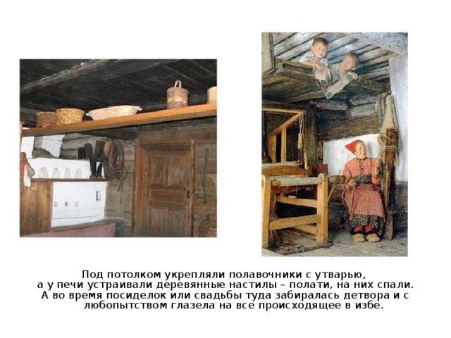 Под потолком укрепляли полавочники с утварью, а у печи устраивали деревянные настилы – полати, на них спали. А во время посиделок или свадьбы туда забиралась детвора и с любопытством глазела на все происходящее в избе. 