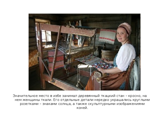 Значительное место в избе занимал деревянный ткацкий стан – кросно, на нем женщины ткали. Его отдельные детали нередко украшались круглыми розетками – знаками солнца, а также скульптурными изображениями коней. 