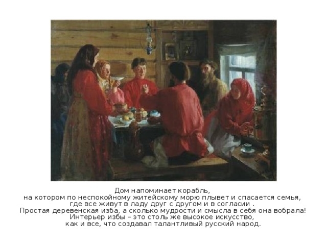 Дом напоминает корабль, на котором по неспокойному житейскому морю плывет и спасается семья, где все живут в ладу друг с другом и в согласии . Простая деревенская изба, а сколько мудрости и смысла в себя она вобрала! Интерьер избы – это столь же высокое искусство, как и все, что создавал талантливый русский народ. 