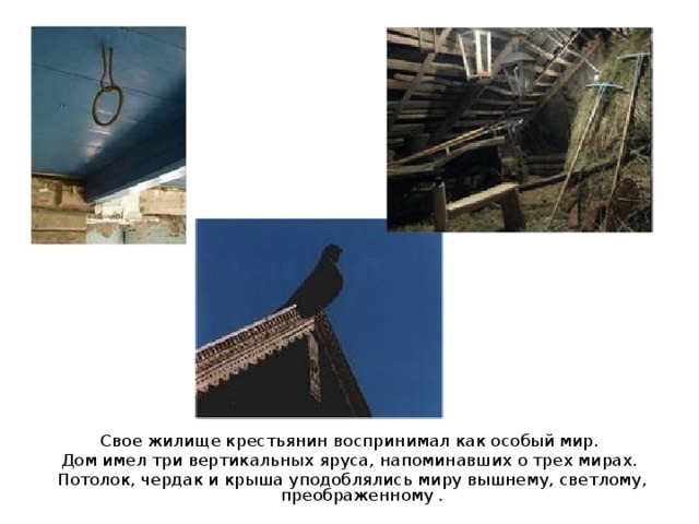 Свое жилище крестьянин воспринимал как особый мир. Дом имел три вертикальных яруса, напоминавших о трех мирах. Потолок, чердак и крыша уподоблялись миру вышнему, светлому, преображенному . 