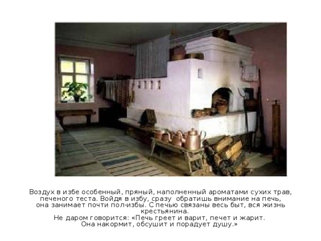 Воздух в избе особенный, пряный, наполненный ароматами сухих трав,  печеного теста. Войдя в избу, сразу обратишь внимание на печь, она занимает почти пол-избы. С печью связаны весь быт, вся жизнь крестьянина. Не даром говорится: «Печь греет и варит, печет и жарит. Она накормит, обсушит и порадует душу.» 
