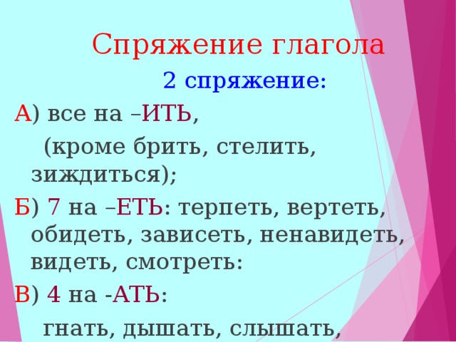  Спряжение глагола   2 спряжение: А ) все на – ИТЬ ,  (кроме брить, стелить, зиждиться); Б ) 7 на – ЕТЬ : терпеть, вертеть, обидеть, зависеть, ненавидеть, видеть, смотреть: В ) 4 на - АТЬ :  гнать, дышать, слышать, держать.  