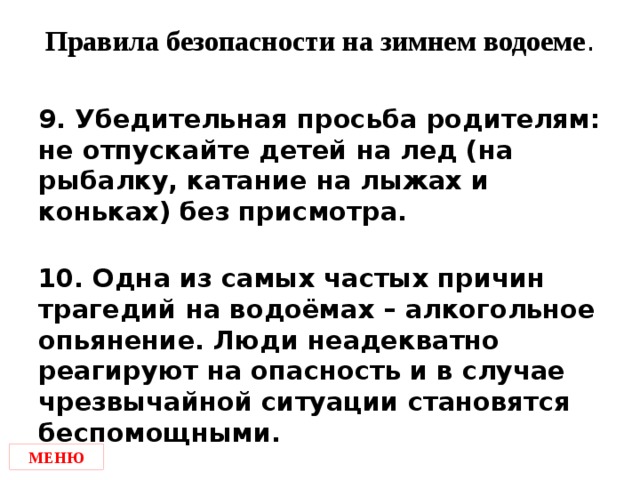 Правила безопасности на зимнем водоеме . 9. Убедительная просьба родителям: не отпускайте детей на лед (на рыбалку, катание на лыжах и коньках) без присмотра.  10. Одна из самых частых причин трагедий на водоёмах – алкогольное опьянение. Люди неадекватно реагируют на опасность и в случае чрезвычайной ситуации становятся беспомощными. МЕНЮ