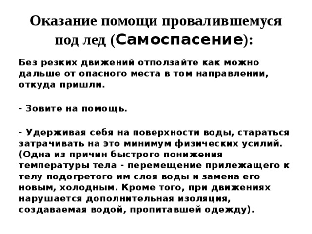Оказание помощи провалившемуся под лед ( Самоспасение ):   Без резких движений отползайте как можно дальше от опасного места в том направлении, откуда пришли.  - Зовите на помощь.  - Удерживая себя на поверхности воды, стараться затрачивать на это минимум физических усилий. (Одна из причин быстрого понижения температуры тела - перемещение прилежащего к телу подогретого им слоя воды и замена его новым, холодным. Кроме того, при движениях нарушается дополнительная изоляция, создаваемая водой, пропитавшей одежду).