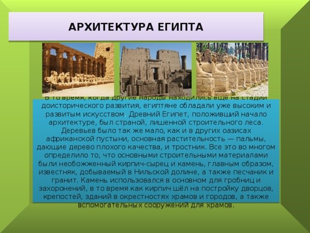 АРХИТЕКТУРА ЕГИПТА В то время, когда другие народы находились ещё на стадии доисторического развития, египтяне обладали уже высоким и развитым искусством . Древний Египет, положивший начало архитектуре, был страной, лишенной строительного леса. Деревьев было так же мало, как и в других оазисах африканской пустыни, основная растительность — пальмы, дающие дерево плохого качества, и тростник. Все это во многом определило то, что основными строительными материалами были необожженный кирпич-сырец и камень, главным образом, известняк, добываемый в Нильской долине, а также песчаник и гранит. Камень использовался в основном для гробниц и захоронений, в то время как кирпич шёл на постройку дворцов, крепостей, зданий в окрестностях храмов и городов, а также вспомогательных сооружений для храмов. 