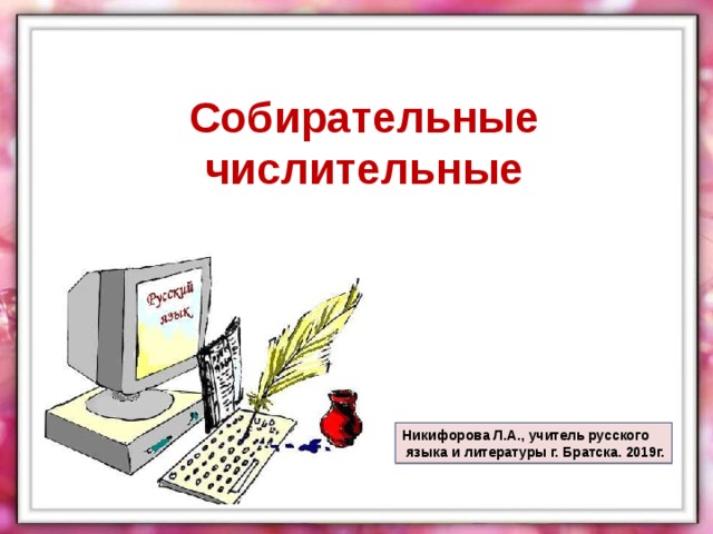 Собирательные числительные Никифорова Л.А., учитель русского  языка и литературы г. Братска. 2019г. 
