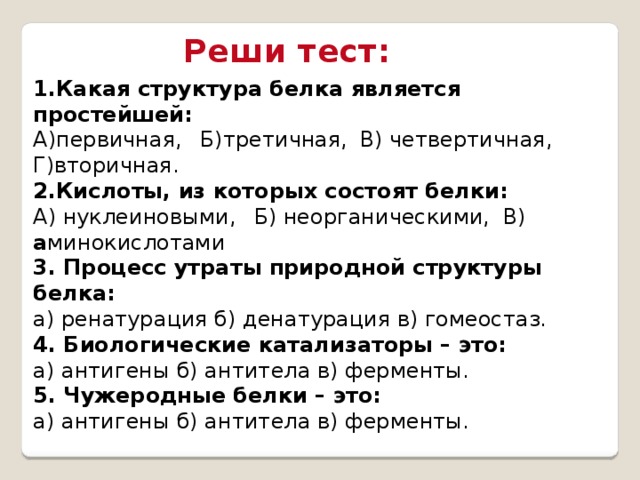 Реши тест: 1.Какая структура белка является простейшей: А)первичная,  Б)третичная,  В) четвертичная,  Г)вторичная. 2.Кислоты, из которых состоят белки: А) нуклеиновыми,  Б) неорганическими,    В) а минокислотами  3. Процесс утраты природной структуры белка:  а) ренатурация б) денатурация в) гомеостаз.  4. Биологические катализаторы – это:  а) антигены б) антитела в) ферменты.  5. Чужеродные белки – это:  а) антигены б) антитела в) ферменты. 