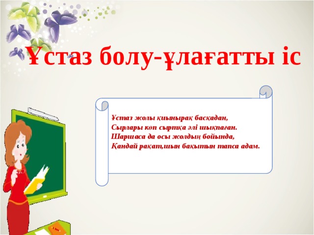 Ұстаз болу-ұлағатты іс Ұстаз жолы қиынырақ басқадан,  Сырлары көп сыртқа әлі шықпаған.  Шаршаса да осы жолдың бойында,  Қандай рақат,шын бақытын тапса адам.   