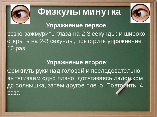 Физкультминутка Упражнение первое : резко зажмурить глаза на 2-3 секунды: и широко открыть на 2-3 секунды, повторить упражнение 10 раз. Упражнение второе : Сомкнуть руки над головой и последовательно вытягиваем одно плечо, дотягиваясь ладошком до солнышка, затем другое плечо. Повторить 4 раза.  