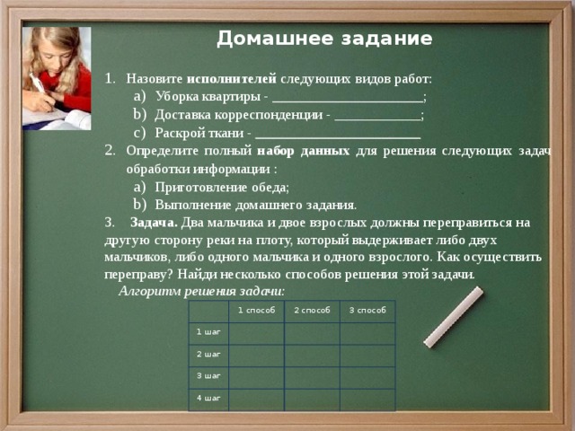 Домашнее задание  Назовите исполнителей следующих видов работ: Уборка квартиры - _____________________ ; Доставка корреспонденции - ____________ ; Раскрой ткани - _______________________ Уборка квартиры - _____________________ ; Доставка корреспонденции - ____________ ; Раскрой ткани - _______________________ Определите полный набор данных для решения следующих задач обработки информации : Приготовление обеда; Выполнение домашнего задания. Приготовление обеда; Выполнение домашнего задания. 3. Задача. Два мальчика и двое взрослых должны переправиться на другую сторону реки на плоту, который выдерживает либо двух мальчиков, либо одного мальчика и одного взрослого. Как осуществить переправу? Найди несколько способов решения этой задачи.  Алгоритм решения задачи:   1 способ 1 шаг 2 шаг 2 способ   3 шаг 3 способ     4 шаг                   