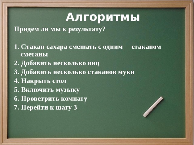 Алгоритмы Придем ли мы к результату?  1.  Стакан сахара смешать с одним стаканом сметаны 2. Добавить несколько яиц 3. Добавить несколько стаканов муки 4. Накрыть стол 5. Включить музыку 6. Проветрить комнату 7. Перейти к шагу 3 