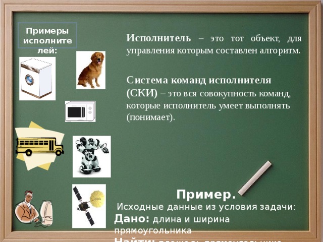  Исполнитель – это тот объект, для управления которым составлен алгоритм. Система команд исполнителя (СКИ) – это вся совокупность команд, которые исполнитель умеет выполнять (понимает).  Примеры исполнителей: Пример.  Исходные данные из условия задачи: Дано: длина и ширина прямоугольника Найти: площадь прямоугольника. 