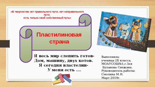 «В творчестве нет правильного пути, нет неправильного пути, есть только свой собственный путь» Пластилиновая страна Я весь мир слепить готов- Дом, машину, двух котов. Я сегодня властелин- У меня есть …. Выполнила: ученица 2Б класса, МОАУСОШ№1,г.Зея  Буланова Снежана. Руководитель работы: Смолина М.Н. Март 2019г. 
