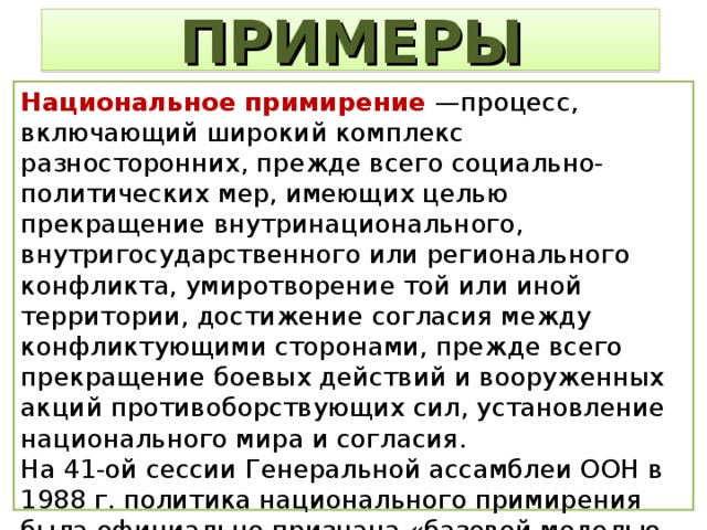 ПРИМЕРЫ Национальное примирение —процесс, включающий широкий комплекс разносторонних, прежде всего социально-политических мер, имеющих целью прекращение внутринационального, внутригосударственного или регионального конфликта, умиротворение той или иной территории, достижение согласия между конфликтующими сторонами, прежде всего прекращение боевых действий и вооруженных акций противоборствующих сил, установление национально­го мира и согласия. На 41-ой сессии Генеральной ассамблеи ООН в 1988 г. политика национального примирения была официально признана «базовой моделью урегулирования внутринациональных и региональных конфликтов». 