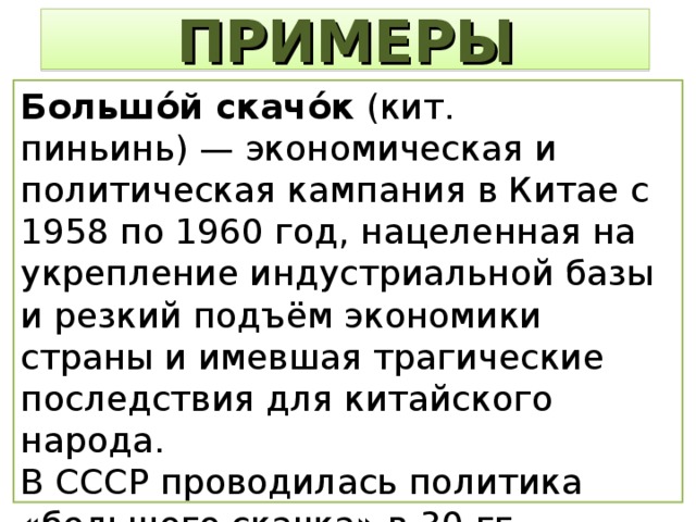 ПРИМЕРЫ Большо́й скачо́к (кит. пиньинь) — экономическая и политическая кампания в Китае с 1958 по 1960 год, нацеленная на укрепление индустриальной базы и резкий подъём экономики страны и имевшая трагические последствия для китайского народа. В СССР проводилась политика «большого скачка» в 30-гг. (индустриализация и коллективизация). 