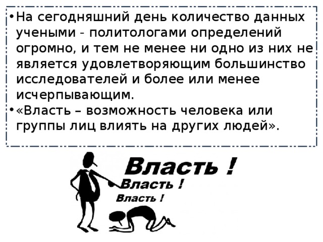 На сегодняшний день количество данных учеными - политологами определений огромно, и тем не менее ни одно из них не является удовлетворяющим большинство исследователей и более или менее исчерпывающим. «Власть – возможность человека или группы лиц влиять на других людей». 