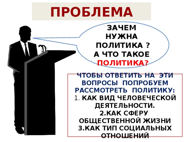 ПРОБЛЕМА ЗАЧЕМ НУЖНА ПОЛИТИКА ? А ЧТО ТАКОЕ ПОЛИТИКА? ЧТОБЫ ОТВЕТИТЬ НА ЭТИ ВОПРОСЫ ПОПРОБУЕМ РАССМОТРЕТЬ ПОЛИТИКУ: 1. КАК ВИД ЧЕЛОВЕЧЕСКОЙ ДЕЯТЕЛЬНОСТИ. 2.КАК СФЕРУ ОБЩЕСТВЕННОЙ ЖИЗНИ 3.КАК ТИП СОЦИАЛЬНЫХ ОТНОШЕНИЙ 