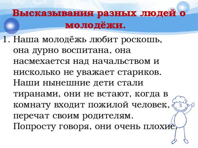 Высказывания разных людей о молодёжи. Наша молодёжь любит роскошь, она дурно воспитана, она насмехается над начальством и нисколько не уважает стариков. Наши нынешние дети стали тиранами, они не встают, когда в комнату входит пожилой человек, перечат своим родителям. Попросту говоря, они очень плохие. 