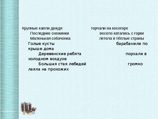 Крупные капли дождя                          торчали на косогоре    Последние снежинки                            весело катались с горки    Маленькая собачонка                          летела в тёплые страны  Голые кусты барабанили по крыше дома   Деревенские ребята порхали в холодном воздухе   Большая стая лебедей громко лаяла на прохожих   