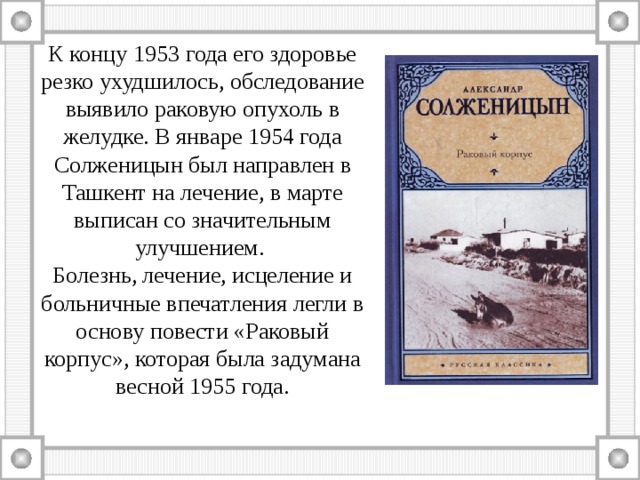 К концу 1953 года его здоровье резко ухудшилось, обследование выявило раковую опухоль в желудке. В январе 1954 года Солженицын был направлен в Ташкент на лечение, в марте выписан со значительным улучшением. Болезнь, лечение, исцеление и больничные впечатления легли в основу повести «Раковый корпус», которая была задумана весной 1955 года. 