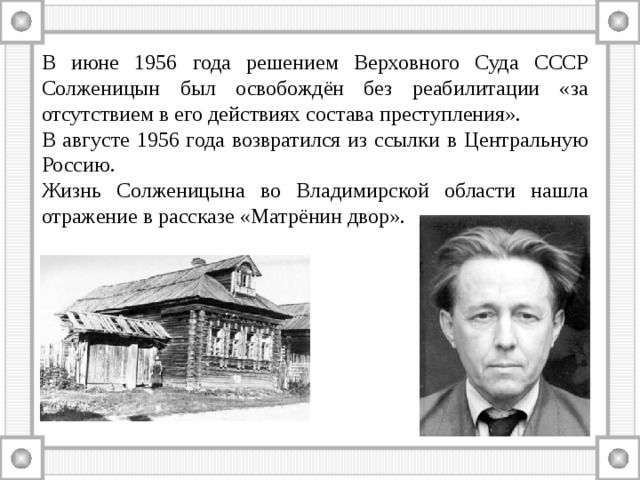 В июне 1956 года решением Верховного Суда СССР Солженицын был освобождён без реабилитации «за отсутствием в его действиях состава преступления». В августе 1956 года возвратился из ссылки в Центральную Россию. Жизнь Солженицына во Владимирской области нашла отражение в рассказе «Матрёнин двор». 