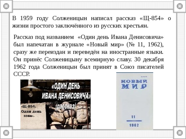 В 1959 году Солженицын написал рассказ «Щ-854» о жизни простого заключённого из русских крестьян. Рассказ под названием «Один день Ивана Денисовича» был напечатан в журнале «Новый мир» (№ 11, 1962), сразу же переиздан и переведён на иностранные языки. Он принёс Солженицыну всемирную славу. 30 декабря 1962 года Солженицын был принят в Союз писателей СССР. 