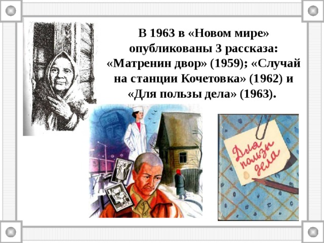 В 1963 в «Новом мире» опубликованы 3 рассказа: «Матренин двор» (1959); «Случай на станции Кочетовка» (1962) и «Для пользы дела» (1963). 