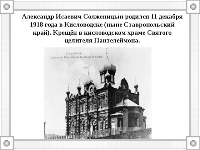 Александр Исаевич Солженицын родился 11 декабря 1918 года в Кисловодске (ныне Ставропольский край). Крещён в кисловодском храме Святого целителя Пантелеймона. 