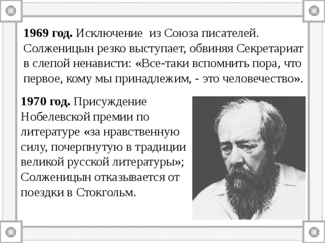 1969 год. Исключение из Союза писателей. Солженицын резко выступает, обвиняя Секретариат в слепой ненависти: «Все-таки вспомнить пора, что первое, кому мы принадлежим, - это человечество». 1970 год. Присуждение Нобелевской премии по литературе «за нравственную силу, почерпнутую в традиции великой русской литературы»; Солженицын отказывается от поездки в Стокгольм. 
