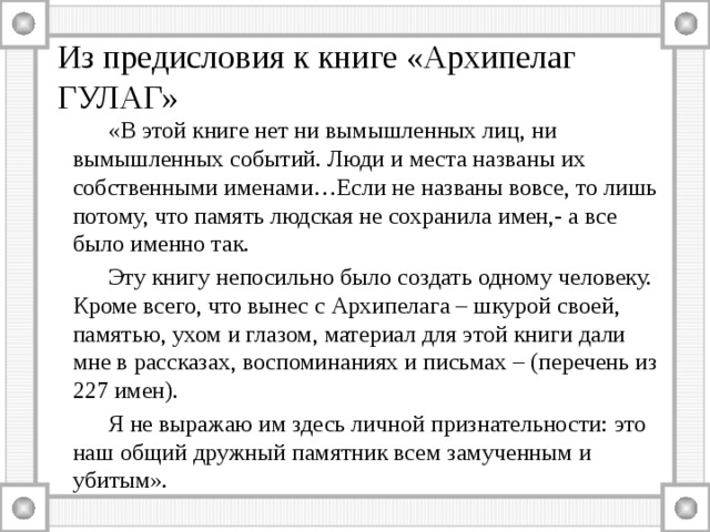 Из предисловия к книге «Архипелаг ГУЛАГ»   «В этой книге нет ни вымышленных лиц, ни вымышленных событий. Люди и места названы их собственными именами…Если не названы вовсе, то лишь потому, что память людская не сохранила имен,- а все было именно так.   Эту книгу непосильно было создать одному человеку. Кроме всего, что вынес с Архипелага – шкурой своей, памятью, ухом и глазом, материал для этой книги дали мне в рассказах, воспоминаниях и письмах – (перечень из 227 имен).   Я не выражаю им здесь личной признательности: это наш общий дружный памятник всем замученным и убитым». 