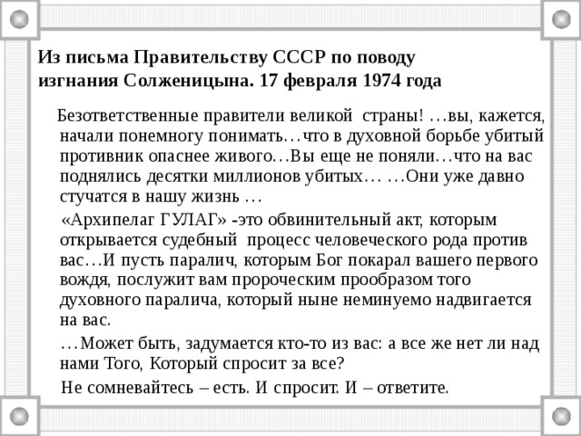 Из письма Правительству СССР по поводу  изгнания Солженицына. 17 февраля 1974 года  Безответственные правители великой страны! …вы, кажется, начали понемногу понимать…что в духовной борьбе убитый противник опаснее живого…Вы еще не поняли…что на вас поднялись десятки миллионов убитых… …Они уже давно стучатся в нашу жизнь …  «Архипелаг ГУЛАГ» -это обвинительный акт, которым открывается судебный процесс человеческого рода против вас…И пусть паралич, которым Бог покарал вашего первого вождя, послужит вам пророческим прообразом того духовного паралича, который ныне неминуемо надвигается на вас. … Может быть, задумается кто-то из вас: а все же нет ли над нами Того, Который спросит за все?  Не сомневайтесь – есть. И спросит. И – ответите. 