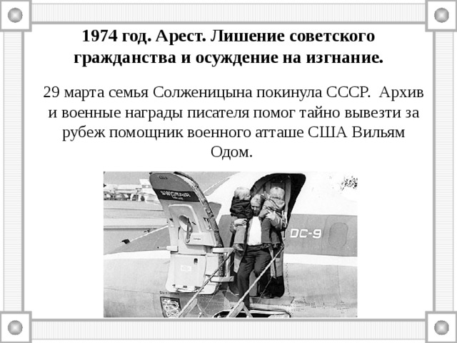 1974 год. Арест. Лишение советского гражданства и осуждение на изгнание. 29 марта семья Солженицына покинула СССР. Архив и военные награды писателя помог тайно вывезти за рубеж помощник военного атташе США Вильям Одом. 