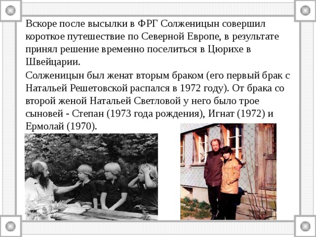 Вскоре после высылки в ФРГ Солженицын совершил короткое путешествие по Северной Европе, в результате принял решение временно поселиться в Цюрихе в Швейцарии. Солженицын был женат вторым браком (его первый брак с Натальей Решетовской распался в 1972 году). От брака со второй женой Натальей Светловой у него было трое сыновей - Степан (1973 года рождения), Игнат (1972) и Ермолай (1970). 