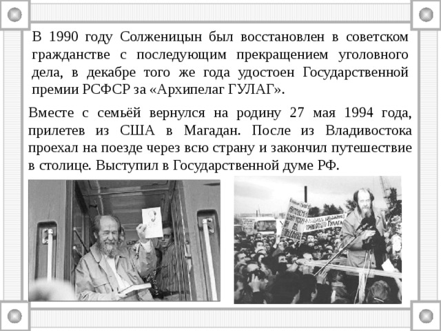В 1990 году Солженицын был восстановлен в советском гражданстве с последующим прекращением уголовного дела, в декабре того же года удостоен Государственной премии РСФСР за «Архипелаг ГУЛАГ». Вместе с семьёй вернулся на родину 27 мая 1994 года, прилетев из США в Магадан. После из Владивостока проехал на поезде через всю страну и закончил путешествие в столице. Выступил в Государственной думе РФ. 