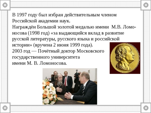 В 1997 году был избран действительным членом Российской академии наук. Награждён Большой золотой медалью имени М.В. Ломо-носова (1998 год) «за выдающийся вклад в развитие русской литературы, русского языка и российской истории» (вручена 2 июня 1999 года). 2003 год — Почётный доктор Московского государственного университета имени М. В. Ломоносова. 