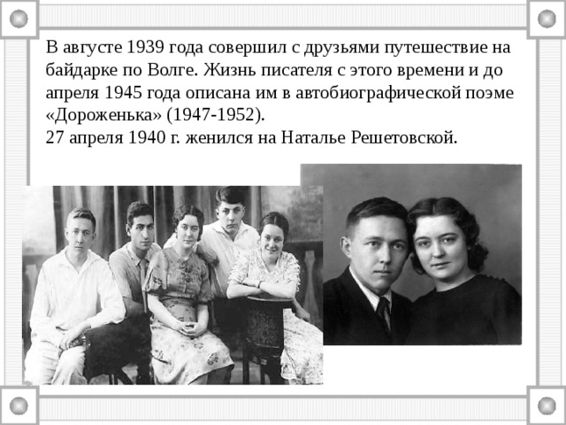 В августе 1939 года совершил с друзьями путешествие на байдарке по Волге. Жизнь писателя с этого времени и до апреля 1945 года описана им в автобиографической поэме «Дороженька» (1947-1952). 27 апреля 1940 г. женился на Наталье Решетовской. 
