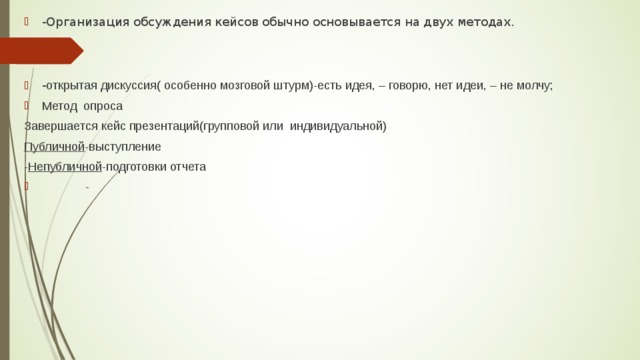 -Организация обсуждения кейсов обычно основывается на двух методах.   - открытая дискуссия( особенно мозговой штурм)-есть идея, – говорю, нет идеи, – не молчу; Метод опроса Завершается кейс презентаций(групповой или индивидуальной) Публичной -выступление - Непубличной -подготовки отчета  - 
