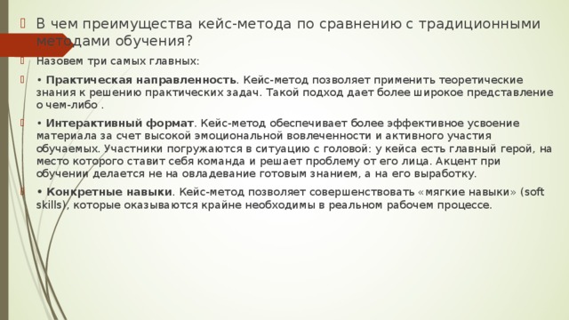 В чем преимущества кейс-метода по сравнению с традиционными методами обучения?  Назовем три самых главных: • Практическая направленность . Кейс-метод позволяет применить теоретические знания к решению практических задач. Такой подход дает более широкое представление о чем-либо . • Интерактивный формат . Кейс-метод обеспечивает более эффективное усвоение материала за счет высокой эмоциональной вовлеченности и активного участия обучаемых. Участники погружаются в ситуацию с головой: у кейса есть главный герой, на место которого ставит себя команда и решает проблему от его лица. Акцент при обучении делается не на овладевание готовым знанием, а на его выработку. • Конкретные навыки . Кейс-метод позволяет совершенствовать «мягкие навыки» ( soft skills), которые оказываются крайне необходимы в реальном рабочем процессе.  